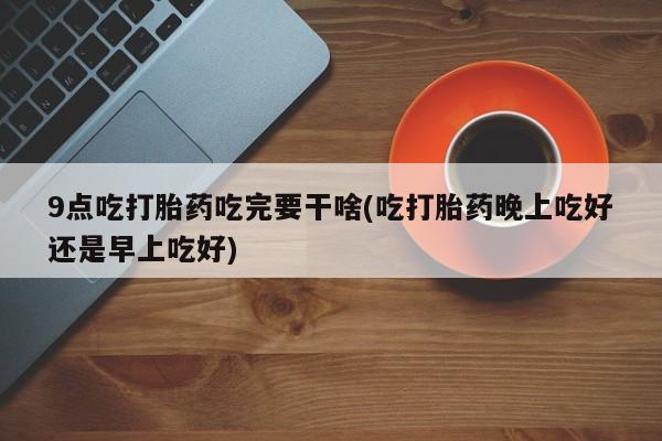 打胎药怎么购买9点吃打胎药吃完要干啥(吃打胎药晚上吃好还是早上吃好)