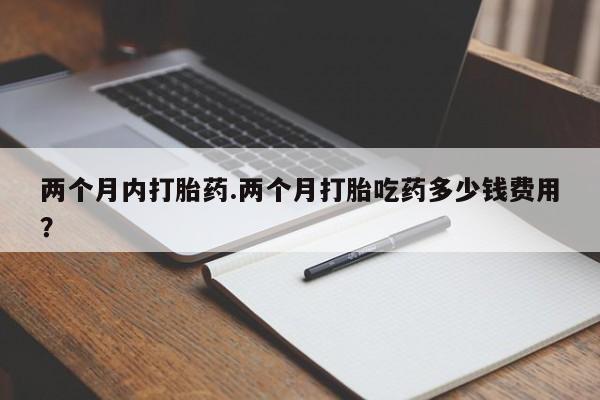 打胎药怎么购买两个月内打胎药.两个月打胎吃药多少钱费用？