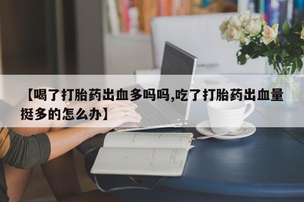 打胎药怎么购买【喝了打胎药出血多吗吗,吃了打胎药出血量挺多的怎么办】