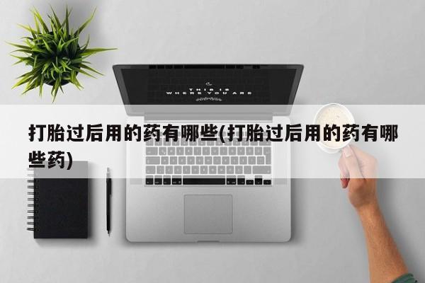 打胎药怎么购买打胎过后用的药有哪些(打胎过后用的药有哪些药)