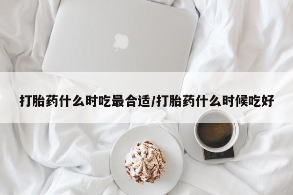 打胎药怎么购买打胎药什么时吃最合适/打胎药什么时候吃好
