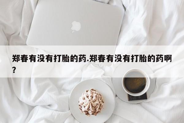 打胎药怎么购买郑春有没有打胎的药.郑春有没有打胎的药啊？