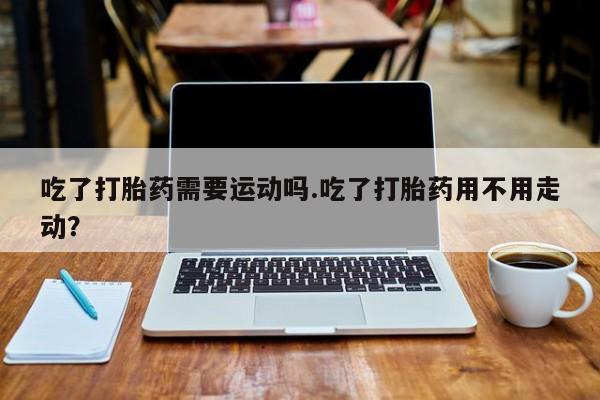打胎药怎么购买吃了打胎药需要运动吗.吃了打胎药用不用走动？