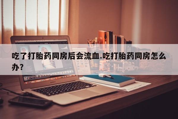 打胎药怎么购买吃了打胎药同房后会流血.吃打胎药同房怎么办？