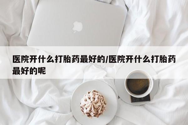 打胎药怎么购买医院开什么打胎药最好的/医院开什么打胎药最好的呢