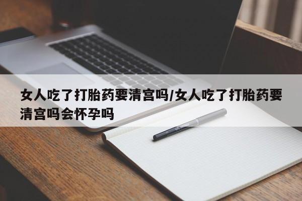 打胎药怎么购买女人吃了打胎药要清宫吗/女人吃了打胎药要清宫吗会怀孕吗