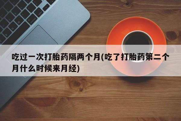 打胎药怎么购买吃过一次打胎药隔两个月(吃了打胎药第二个月什么时候来月经)