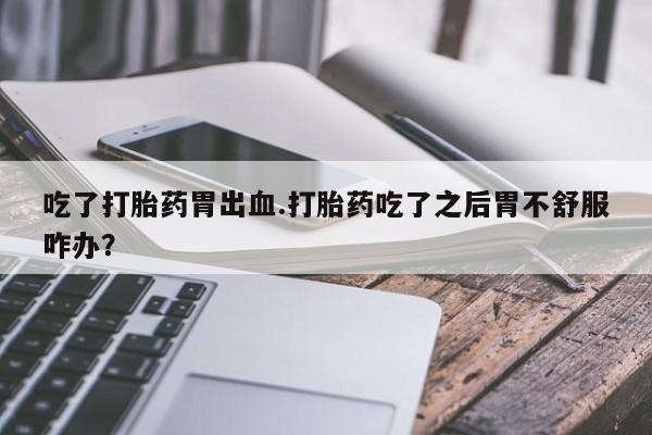 打胎药怎么购买吃了打胎药胃出血.打胎药吃了之后胃不舒服咋办?