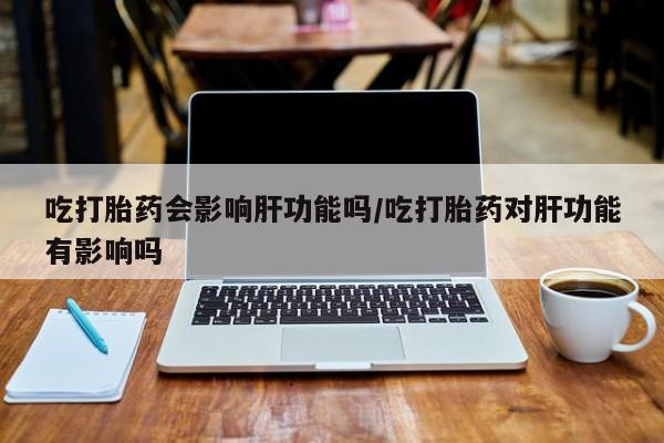 打胎药怎么购买吃打胎药会影响肝功能吗/吃打胎药对肝功能有影响吗
