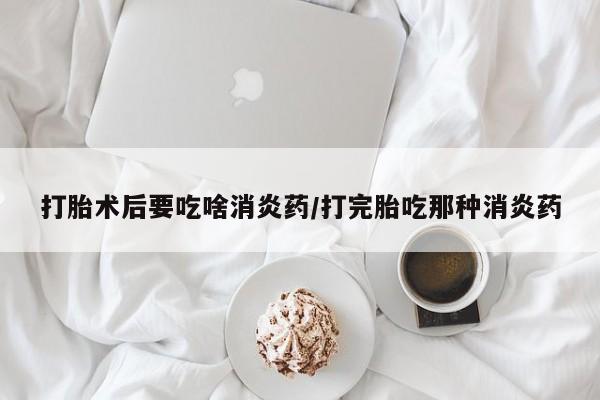 打胎药怎么购买打胎术后要吃啥消炎药/打完胎吃那种消炎药