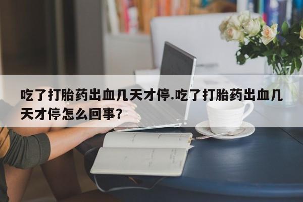 打胎药怎么购买吃了打胎药出血几天才停.吃了打胎药出血几天才停怎么回事？