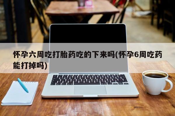 打胎药怎么购买怀孕六周吃打胎药吃的下来吗(怀孕6周吃药能打掉吗)