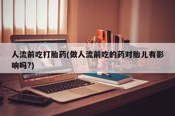 打胎药怎么购买人流前吃打胎药(做人流前吃的药对胎儿有影响吗?)