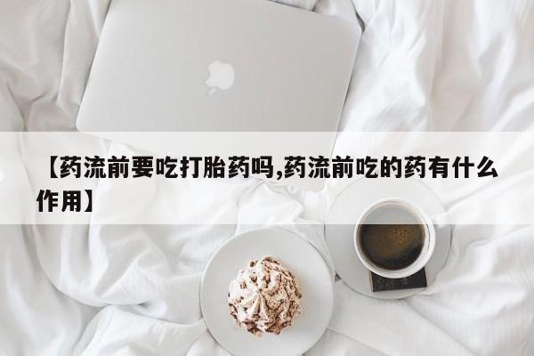 打胎药怎么购买【药流前要吃打胎药吗,药流前吃的药有什么作用】