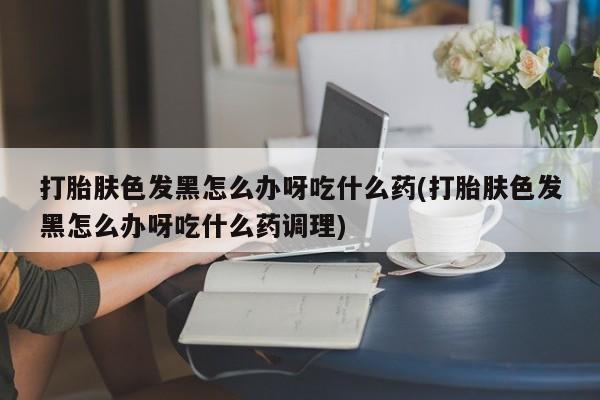 打胎药怎么购买打胎肤色发黑怎么办呀吃什么药(打胎肤色发黑怎么办呀吃什么药调理)