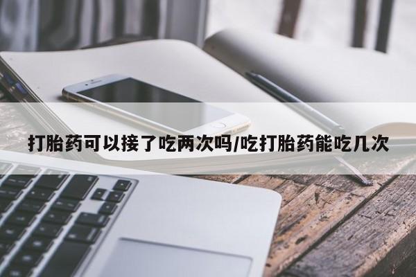 打胎药怎么购买打胎药可以接了吃两次吗/吃打胎药能吃几次