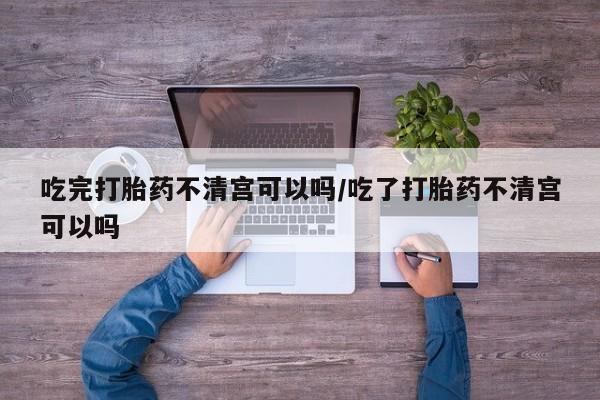 打胎药怎么购买吃完打胎药不清宫可以吗/吃了打胎药不清宫可以吗
