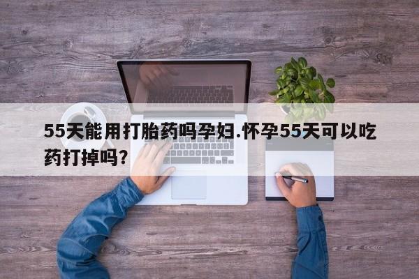 打胎药怎么购买55天能用打胎药吗孕妇.怀孕55天可以吃药打掉吗？
