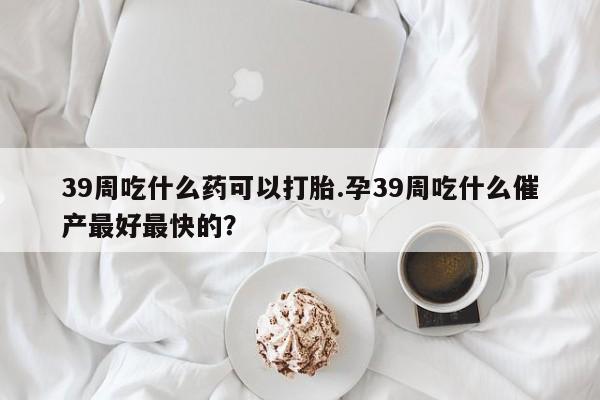 打胎药怎么购买39周吃什么药可以打胎.孕39周吃什么催产最好最快的？