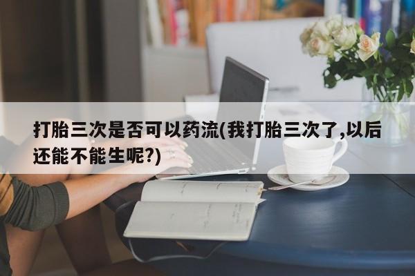 打胎药怎么购买打胎三次是否可以药流(我打胎三次了,以后还能不能生呢?)