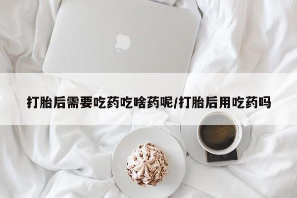 打胎药怎么购买打胎后需要吃药吃啥药呢/打胎后用吃药吗