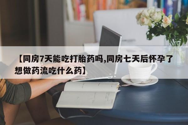 打胎药怎么购买【同房7天能吃打胎药吗,同房七天后怀孕了想做药流吃什么药】