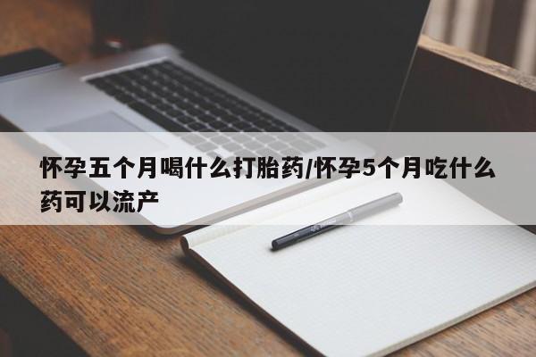 打胎药怎么购买怀孕五个月喝什么打胎药/怀孕5个月吃什么药可以流产
