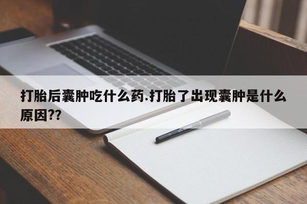 打胎药怎么购买打胎后囊肿吃什么药.打胎了出现囊肿是什么原因??