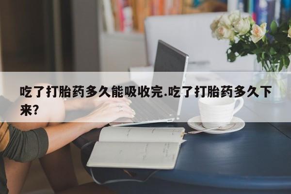 打胎药怎么购买吃了打胎药多久能吸收完.吃了打胎药多久下来?