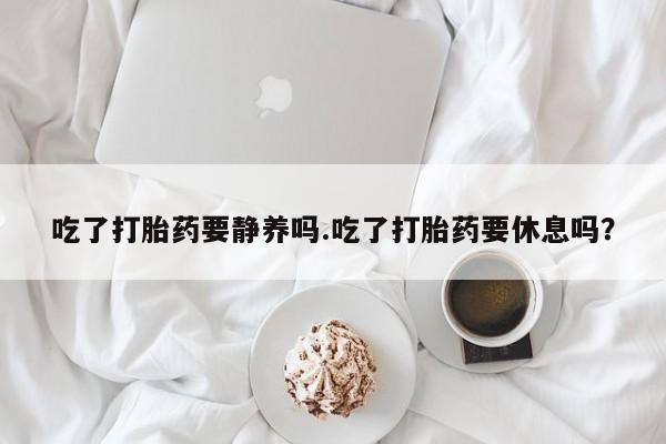 打胎药怎么购买吃了打胎药要静养吗.吃了打胎药要休息吗？