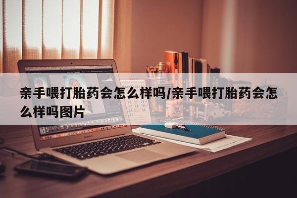 打胎药怎么购买亲手喂打胎药会怎么样吗/亲手喂打胎药会怎么样吗图片